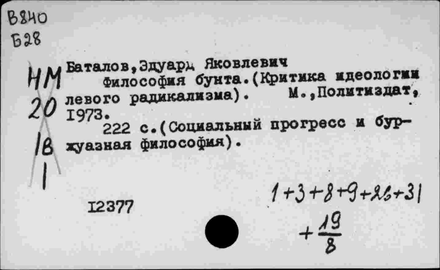 ﻿ЫИо ы«
ИМ
20
/в
Баталов,Эдуард Яковлевич
Философия бунта.(Критика идеологии левого радикализма).	М.,Политиздат,
1973.	„	л
222 с.(Социальным прогресс и буржуазная философия)•
12377
/ Л)
Ъ